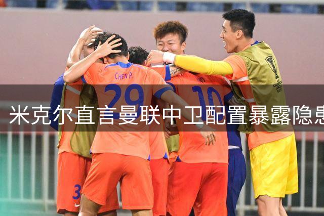 米克尔直言曼联中卫配置暴露隐患