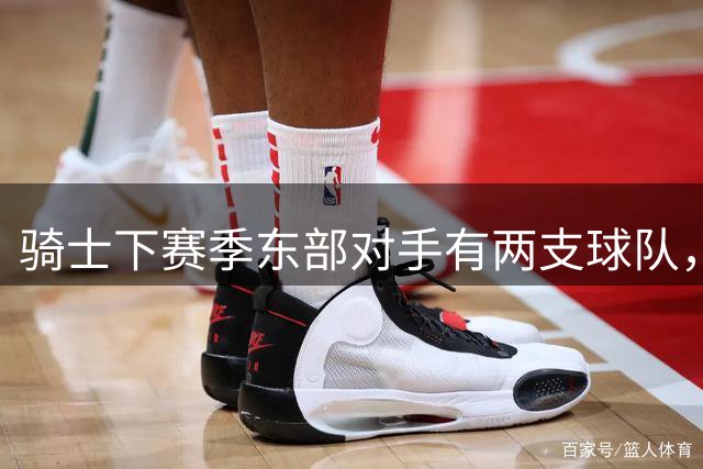 骑士下赛季东部对手有两支球队，而76人和尼克斯都有明显隐患