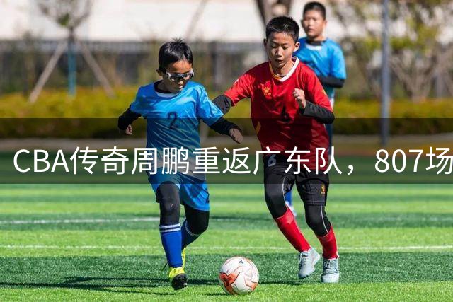 CBA传奇周鹏重返广东队，807场出场纪录创历史新高